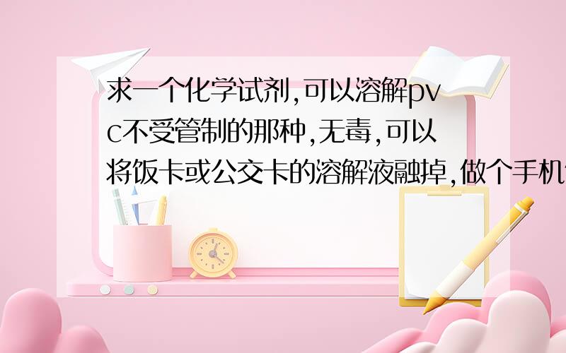 求一个化学试剂,可以溶解pvc不受管制的那种,无毒,可以将饭卡或公交卡的溶解液融掉,做个手机饭卡