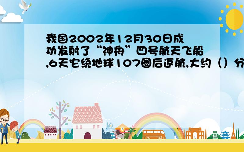 我国2002年12月30日成功发射了“神舟”四号航天飞船,6天它绕地球107圈后返航,大约（）分钟绕地球一圈取整数