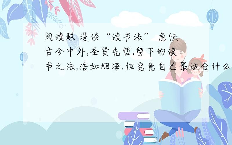 阅读题 漫谈“读书法” 急快古今中外,圣贤先哲,留下的读书之法,浩如烟海.但究竟自己最适合什么样的读书法,还是应当因人而异的.鲁迅先生喜欢“跳读法”,因为他认为：“若是碰到疑问而