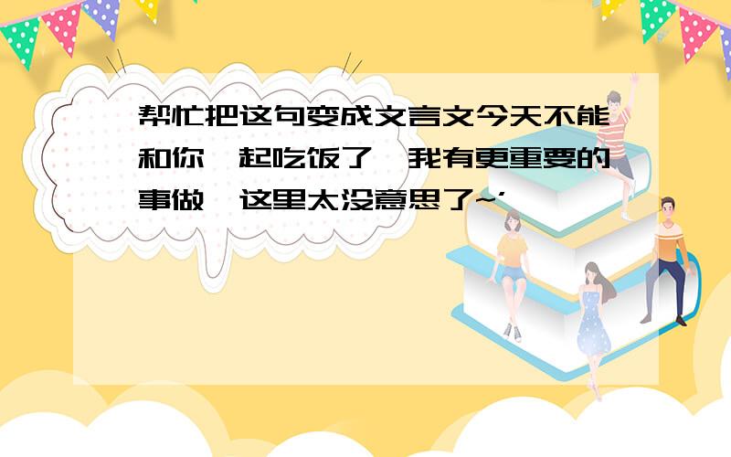 帮忙把这句变成文言文今天不能和你一起吃饭了,我有更重要的事做,这里太没意思了~’