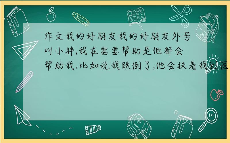 作文我的好朋友我的好朋友外号叫小胖,我在需要帮助是他都会帮助我.比如说我跌倒了,他会扶着我到医务室.字数600.尽快