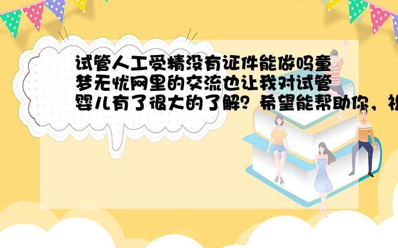 试管人工受精没有证件能做吗童梦无忧网里的交流也让我对试管婴儿有了很大的了解？希望能帮助你，祝好孕哦。