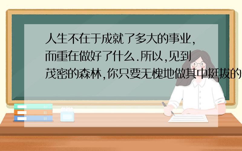 人生不在于成就了多大的事业,而重在做好了什么.所以,见到茂密的森林,你只要无愧地做其中挺拔的一棵；