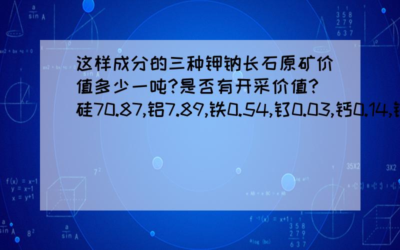 这样成分的三种钾钠长石原矿价值多少一吨?是否有开采价值?硅70.87,铝7.89,铁0.54,钛0.03,钙0.14,镁0.09,钾5.54,钠1.46,烧失3.63,白度44.2,温度 低温.硅72.33,铝16.54,铁0.25,钛0.04,钙0.15,镁0.03,钾3.92,钠4.54,烧