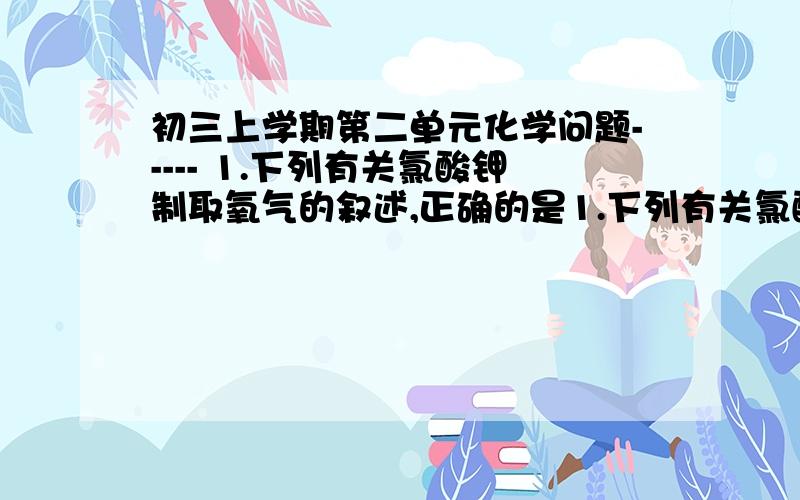 初三上学期第二单元化学问题----- 1.下列有关氯酸钾制取氧气的叙述,正确的是1.下列有关氯酸钾制取氧气的叙述,正确的是A.只有二氧化锰加入氯酸钾中,经反应才能开始B.少量高锰酸钾加入氯