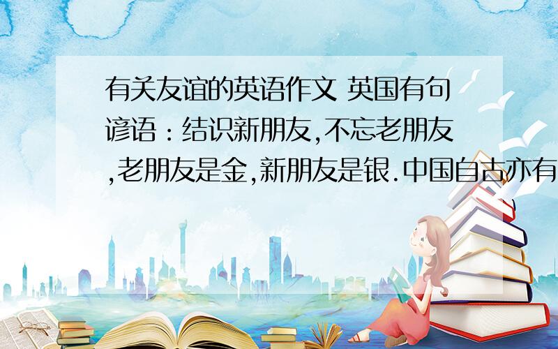 有关友谊的英语作文 英国有句谚语：结识新朋友,不忘老朋友,老朋友是金,新朋友是银.中国自古亦有“有朋自远方来,不亦乐乎?”等描绘朋友间友情的名句.初中生活即将结束,在这段时间你一