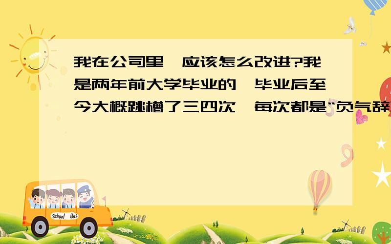 我在公司里,应该怎么改进?我是两年前大学毕业的,毕业后至今大概跳槽了三四次,每次都是“负气辞职“.第一家实习单位,工资超级低,而且任何福利待遇都没有,我干了不到半年,心想这不是用