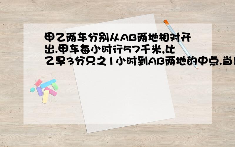 甲乙两车分别从AB两地相对开出.甲车每小时行57千米,比乙早3分只之1小时到AB两地的中点.当以车到达中点时,甲车同时向前行时到达AB两地间的C地,这时甲车到B地的路程和全程的比是3:8,AB两地