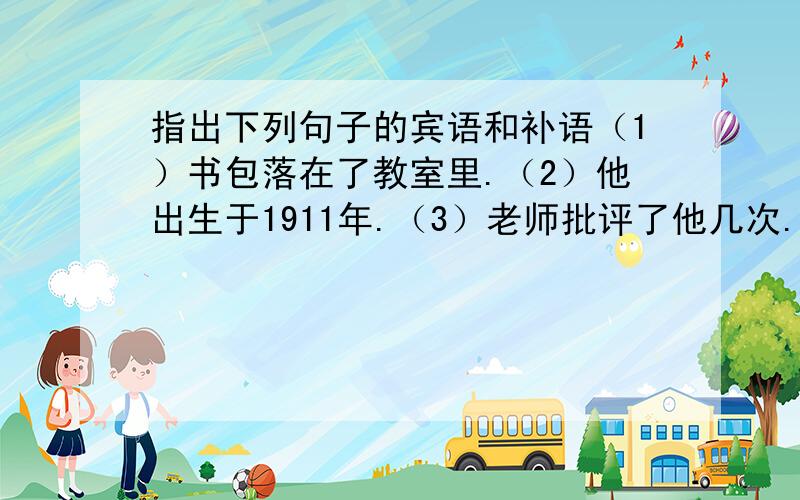 指出下列句子的宾语和补语（1）书包落在了教室里.（2）他出生于1911年.（3）老师批评了他几次.（4）上海我去过三回.（5）西瓜他买了一麻袋.（6）同学们唱起歌来.