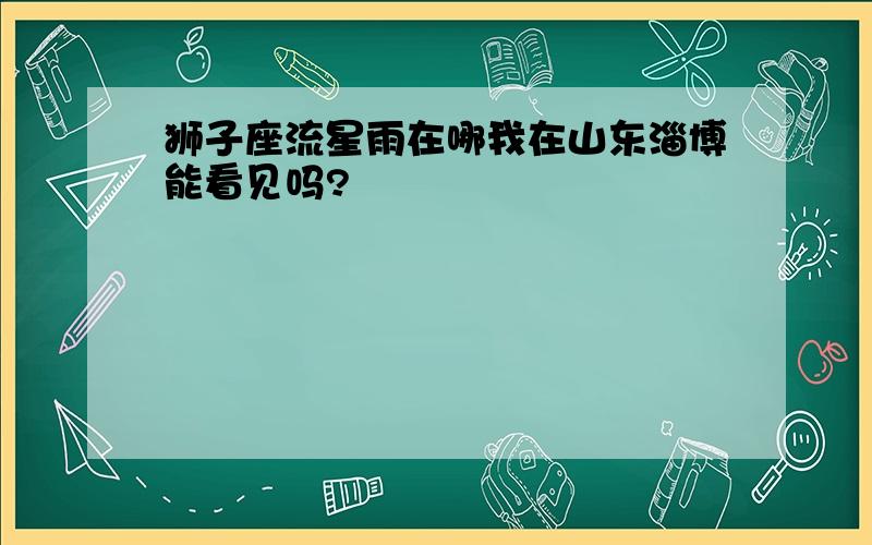 狮子座流星雨在哪我在山东淄博能看见吗?