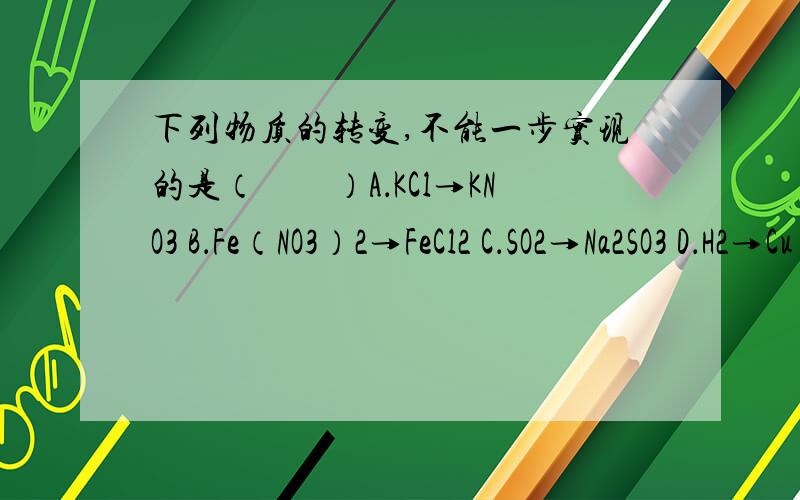 下列物质的转变,不能一步实现的是（　　）A．KCl→KNO3 B．Fe（NO3）2→FeCl2 C．SO2→Na2SO3 D．H2→Cu 解析上面说C、二氧化硫和氢氧化钠溶液反应生成亚硫酸钠和水,能一步实现,故选项错误；我觉