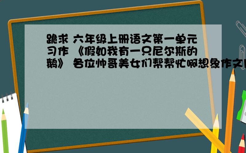 跪求 六年级上册语文第一单元习作 《假如我有一只尼尔斯的鹅》 各位帅哥美女们帮帮忙啊想象作文用这篇作文讲一个道理：帮助别人,快乐自己.    可以把自己想象成魔法师  也可以就是自