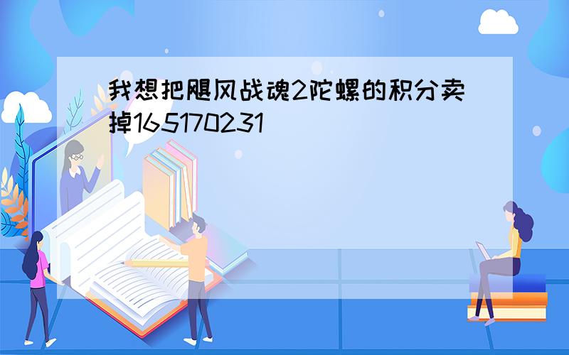 我想把飓风战魂2陀螺的积分卖掉165170231