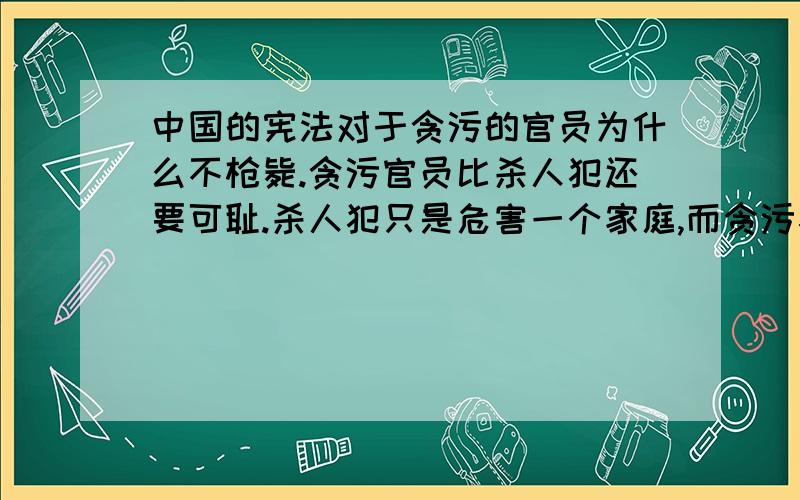 中国的宪法对于贪污的官员为什么不枪毙.贪污官员比杀人犯还要可耻.杀人犯只是危害一个家庭,而贪污犯危害的是一个社会,难道不可耻吗?之所以有人贪污,是因为他们都报着钻空子的心理.想