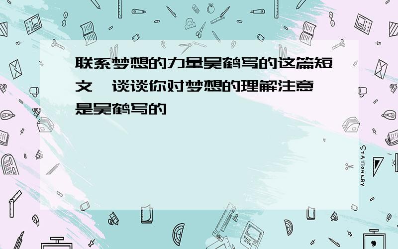 联系梦想的力量吴鹤写的这篇短文,谈谈你对梦想的理解注意,是吴鹤写的