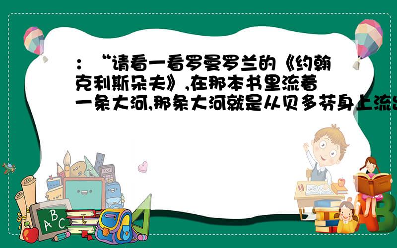 ：“请看一看罗曼罗兰的《约翰克利斯朵夫》,在那本书里流着一条大河,那条大河就是从贝多芬身上流出来“请看一看罗曼罗兰的《约翰克利斯朵夫》,在那本书里流着一条大河,那条大河就是