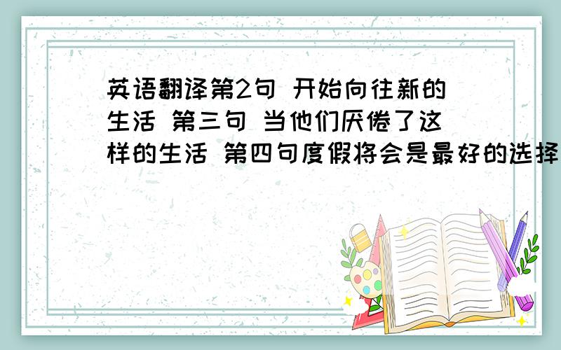 英语翻译第2句 开始向往新的生活 第三句 当他们厌倦了这样的生活 第四句度假将会是最好的选择 第五句 这时再向他们推销冰箱 第六句 他们将迫不及待.