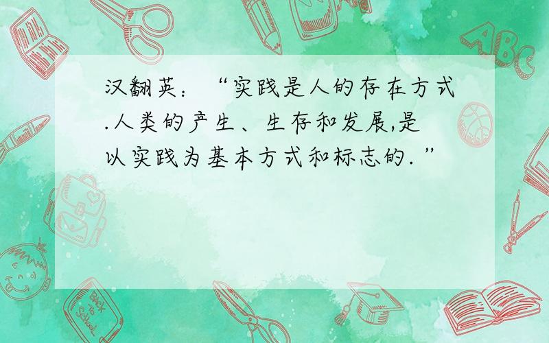 汉翻英：“实践是人的存在方式.人类的产生、生存和发展,是以实践为基本方式和标志的. ”