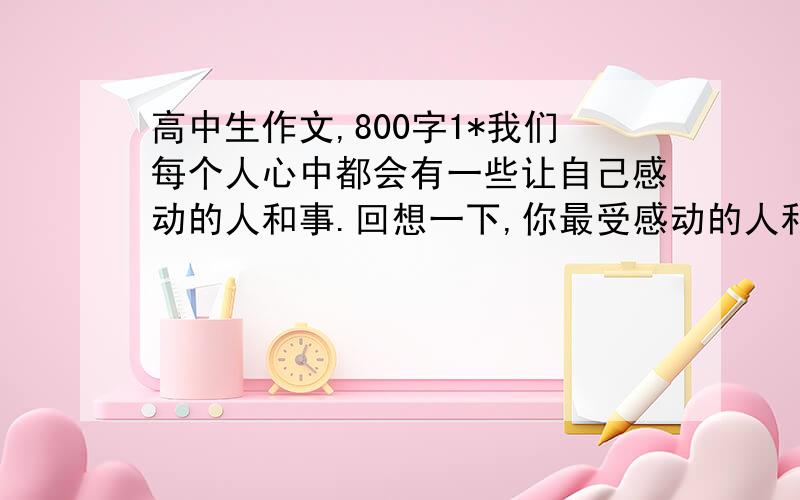 高中生作文,800字1*我们每个人心中都会有一些让自己感动的人和事.回想一下,你最受感动的人和事是什么?请以“感动”为话题写一篇作文,文体不限800字以上.（可以从其他网站上复制,求速度!