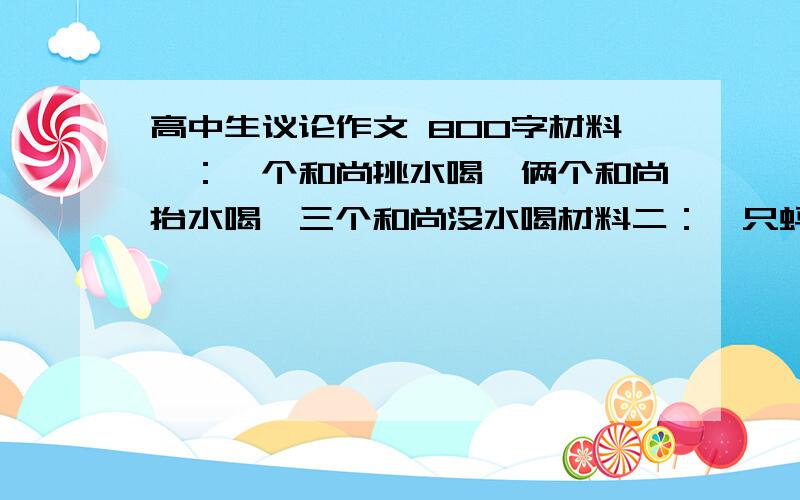 高中生议论作文 800字材料一：一个和尚挑水喝,俩个和尚抬水喝,三个和尚没水喝材料二：一只蚂蚁来搬米,搬来搬去搬不动；两只蚂蚁来搬米,身体晃来又晃去； 三只蚂蚁来搬米,轻轻抬进洞里