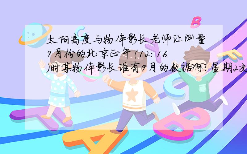 太阳高度与物体影长老师让测量9月份的北京正午（12:16）时某物体影长谁有9月的数据啊?星期2交如果没有今年的数据 可以告诉我往年9月的数据吗 或者计算公式也行