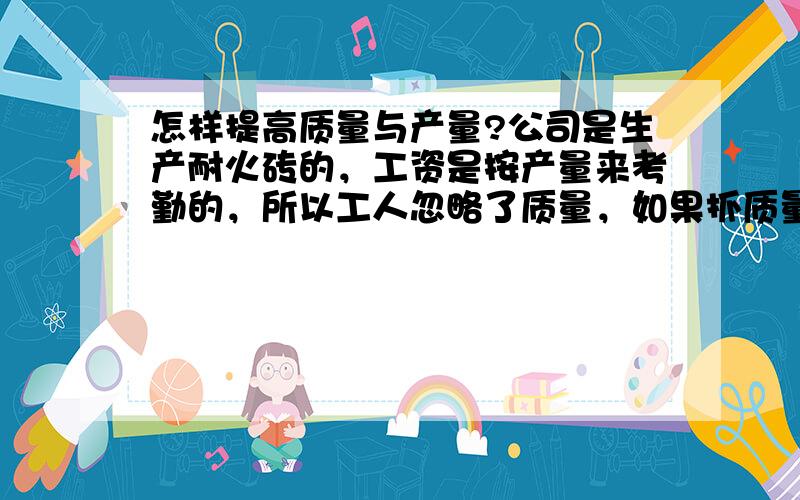 怎样提高质量与产量?公司是生产耐火砖的，工资是按产量来考勤的，所以工人忽略了质量，如果抓质量，产量又上不去，耽误出口订单，上面难交代。有哪位管理高手给予两全其美的办法，