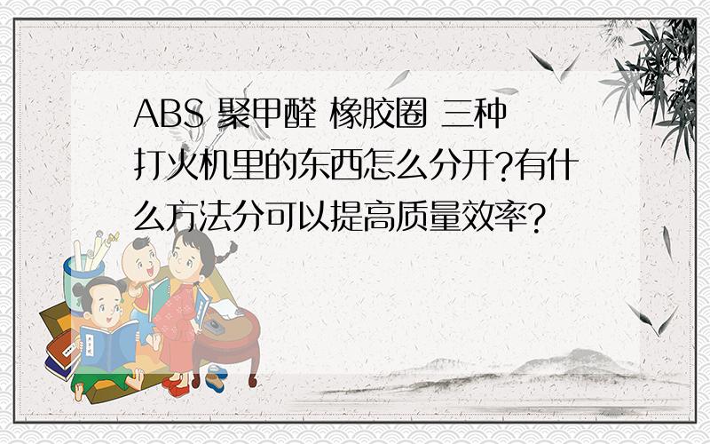 ABS 聚甲醛 橡胶圈 三种打火机里的东西怎么分开?有什么方法分可以提高质量效率?