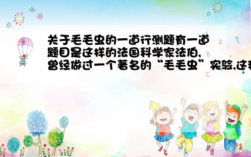 关于毛毛虫的一道行测题有一道题目是这样的法国科学家法伯,曾经做过一个著名的“毛毛虫”实验,这种毛毛虫总是盲目的跟随着前面的毛毛虫走,法伯把若干个毛毛虫放在一个花盆的边沿上,