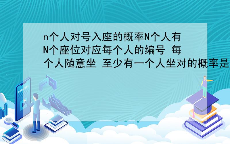 n个人对号入座的概率N个人有N个座位对应每个人的编号 每个人随意坐 至少有一个人坐对的概率是多少 答案是1-1/2+1/(2*3)-1/(2*3*4）+……（-1）的n-1次/（n！）