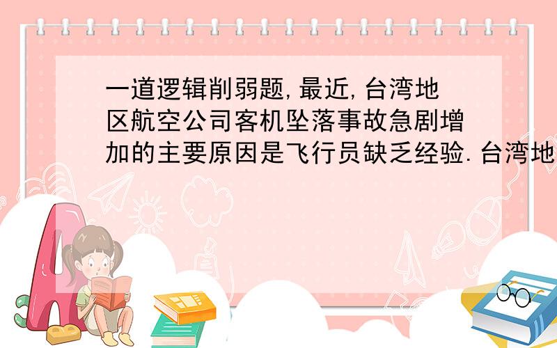 一道逻辑削弱题,最近,台湾地区航空公司客机坠落事故急剧增加的主要原因是飞行员缺乏经验.台湾地区航空部门必须采取措施淘汰不合格的飞行员,聘用有经验的飞行员.毫无疑问,这样的飞行