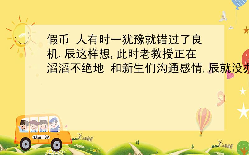 假币 人有时一犹豫就错过了良机.辰这样想,此时老教授正在滔滔不绝地 和新生们沟通感情,辰就没办《假币》①人有时一犹豫就错过了良机.辰这样想,此时老教授正在滔滔不绝地和新生们沟通