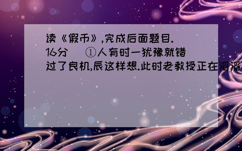 读《假币》,完成后面题目.(16分) ①人有时一犹豫就错过了良机,辰这样想.此时老教授正在滔滔不绝地和新1这篇是什么体裁的文章?说说本文的特点?（可从语言,结构等方面谈）2第一段中的良