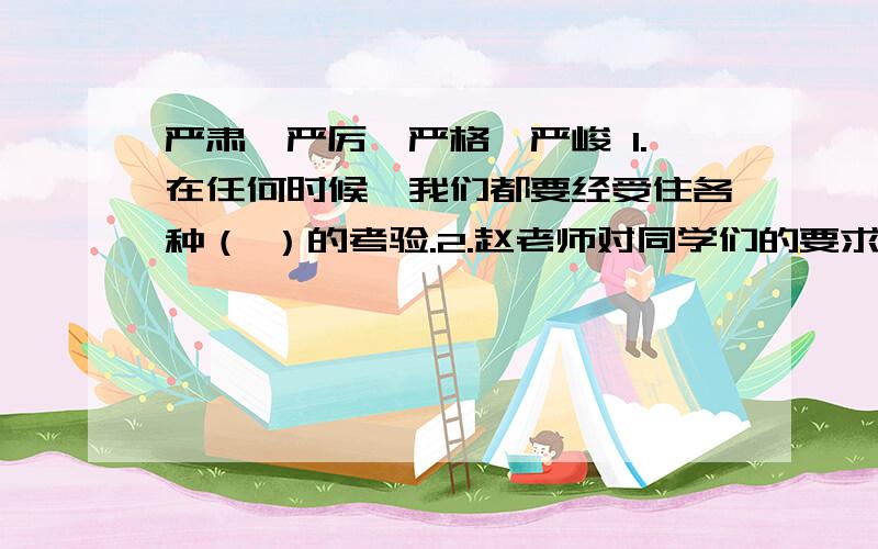 严肃、严厉、严格、严峻 1.在任何时候,我们都要经受住各种（ ）的考验.2.赵老师对同学们的要求一贯（）