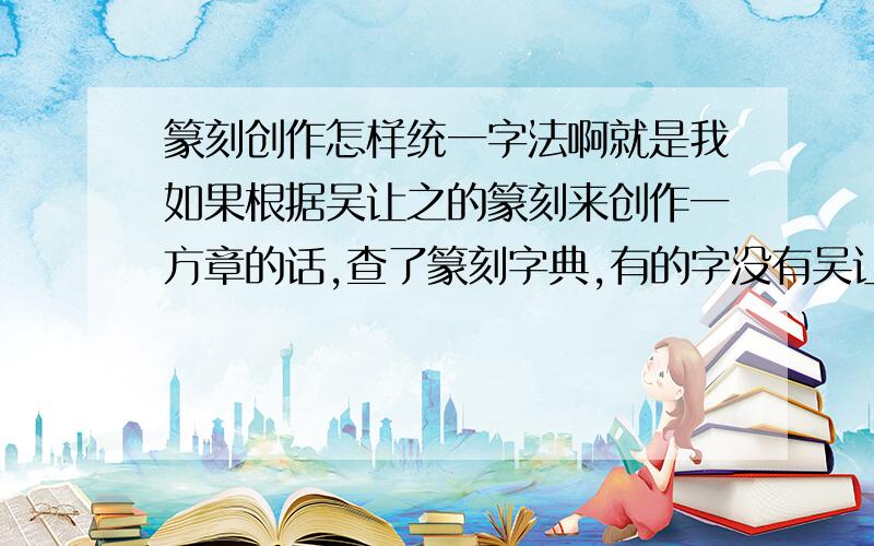 篆刻创作怎样统一字法啊就是我如果根据吴让之的篆刻来创作一方章的话,查了篆刻字典,有的字没有吴让之,有的字又有好多个写法,那么我怎么试图把字法统一章法呢?