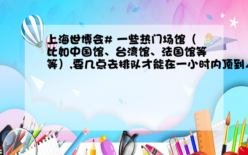 上海世博会# 一些热门场馆（比如中国馆、台湾馆、法国馆等等）,要几点去排队才能在一小时内顶到入场券?如题