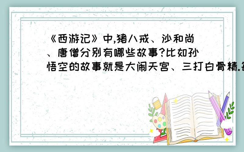 《西游记》中,猪八戒、沙和尚、唐僧分别有哪些故事?比如孙悟空的故事就是大闹天宫、三打白骨精.每个人物两个故事,要以这个人物为主人公,最好再加上故事主要内容和情节.