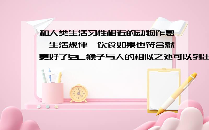 和人类生活习性相近的动物作息,生活规律,饮食如果也符合就更好了!2L，猴子与人的相似之处可以列出来么？最好有出处可查。+分