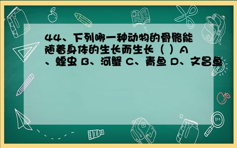 44、下列哪一种动物的骨骼能随着身体的生长而生长（ ）A、蝗虫 B、河蟹 C、青鱼 D、文昌鱼