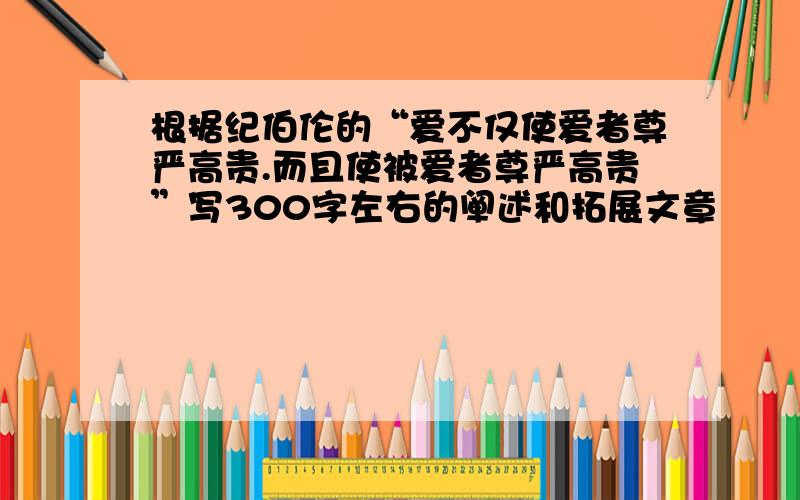 根据纪伯伦的“爱不仅使爱者尊严高贵.而且使被爱者尊严高贵”写300字左右的阐述和拓展文章