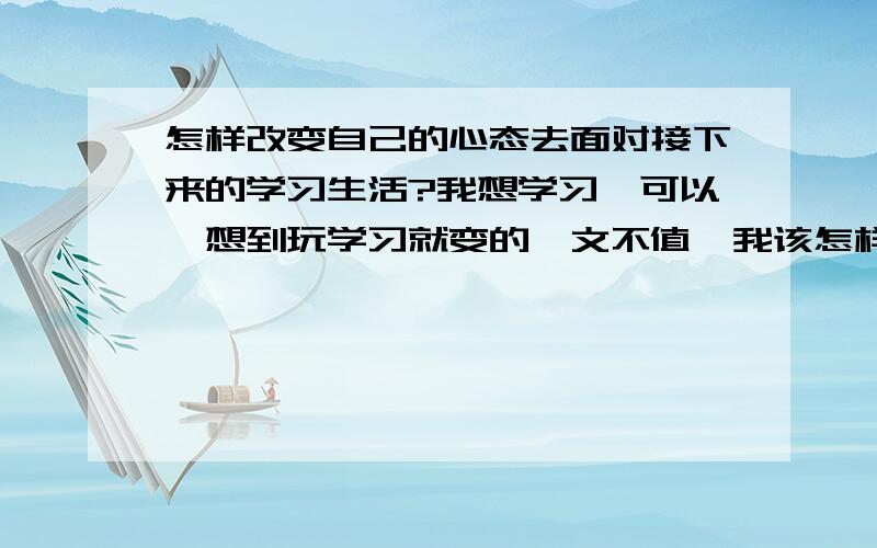 怎样改变自己的心态去面对接下来的学习生活?我想学习,可以一想到玩学习就变的一文不值,我该怎样才能进入学习状态呢?