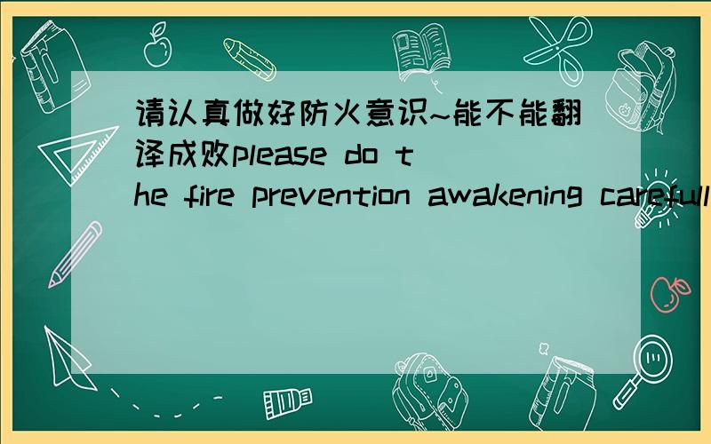 请认真做好防火意识~能不能翻译成败please do the fire prevention awakening carefully