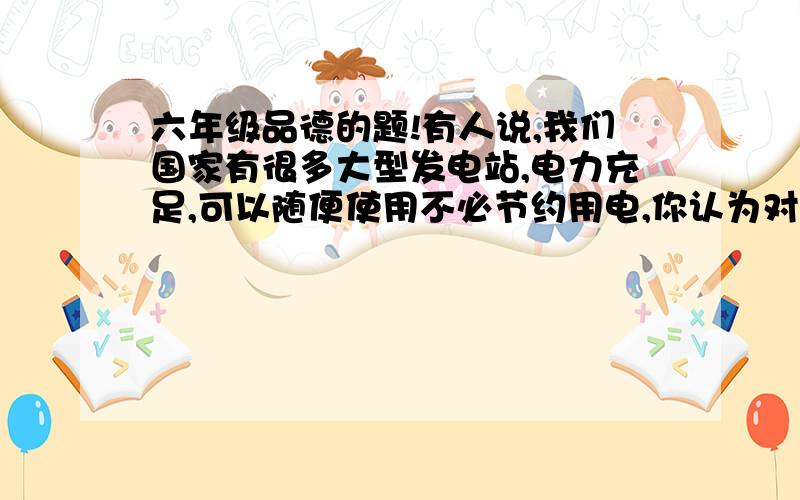 六年级品德的题!有人说,我们国家有很多大型发电站,电力充足,可以随便使用不必节约用电,你认为对吗?为什么?就这道题,我虽然知道,但是不会组织语言啊!