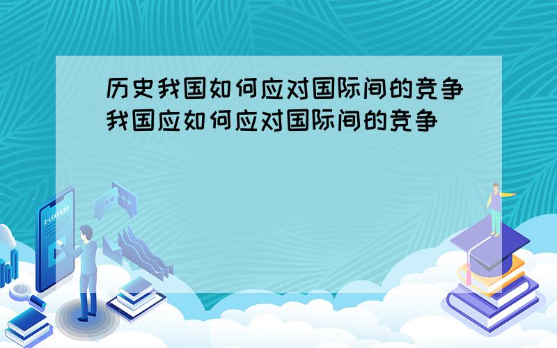 历史我国如何应对国际间的竞争我国应如何应对国际间的竞争