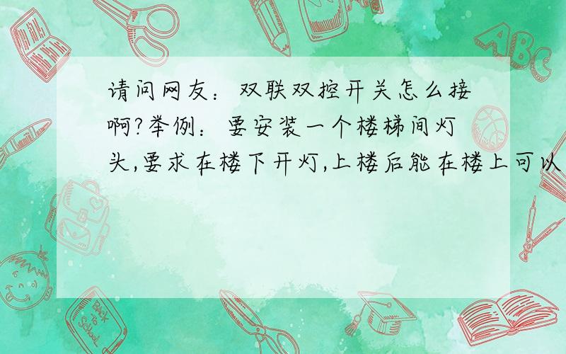 请问网友：双联双控开关怎么接啊?举例：要安装一个楼梯间灯头,要求在楼下开灯,上楼后能在楼上可以正...请问网友：双联双控开关怎么接啊?举例：要安装一个楼梯间灯头,要求在楼下开灯,