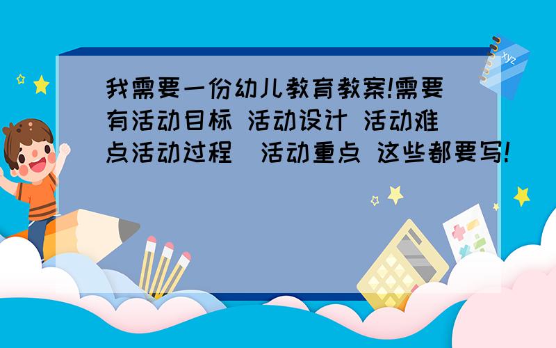 我需要一份幼儿教育教案!需要有活动目标 活动设计 活动难点活动过程  活动重点 这些都要写!