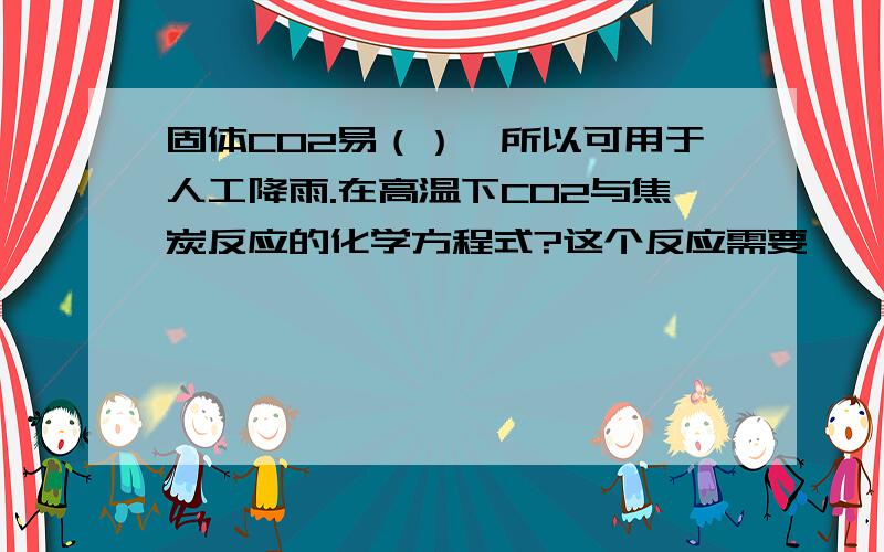 固体CO2易（）,所以可用于人工降雨.在高温下CO2与焦炭反应的化学方程式?这个反应需要——（吸收放出）这个反应需要——（吸收or放出）热量