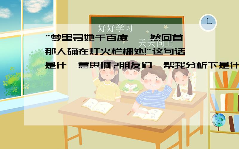 “梦里寻她千百度,蓦然回首,那人确在灯火栏栅处!”这句话是什麼意思啊?朋友们,帮我分析下是什麼意思呢?是思念远方的还是就在身旁很近的还很想念?