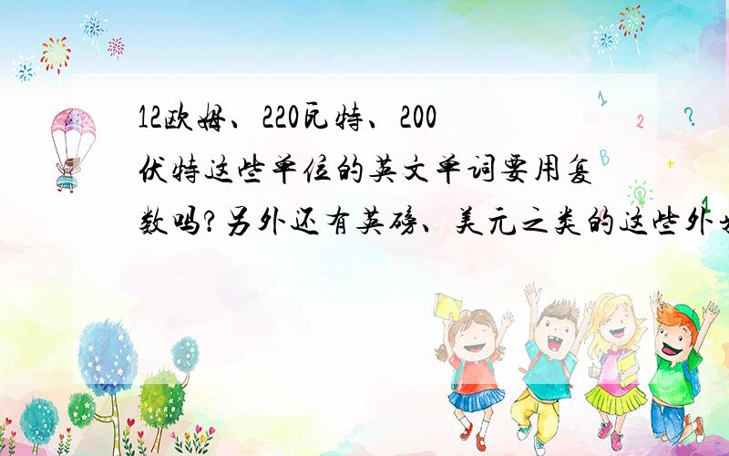 12欧姆、220瓦特、200伏特这些单位的英文单词要用复数吗?另外还有英磅、美元之类的这些外来量词需要用复数形式吗?我们公司是一家涉外公司,有用到这些东西,我又搞不清楚这些单位到底要