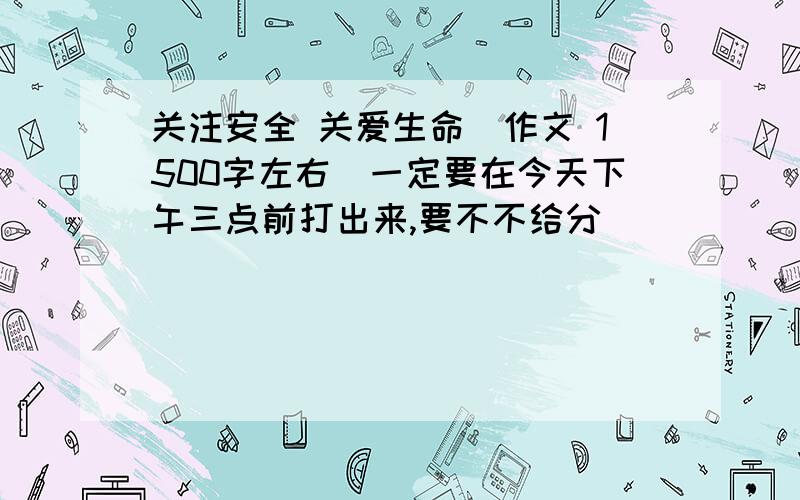 关注安全 关爱生命（作文 1500字左右）一定要在今天下午三点前打出来,要不不给分