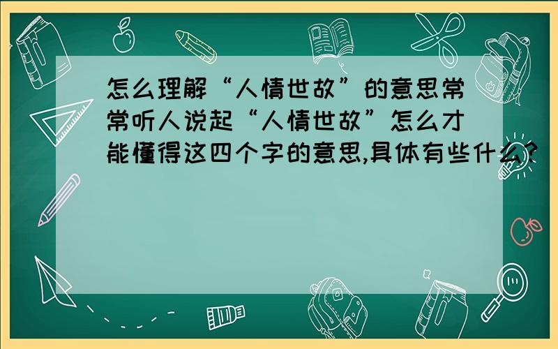 怎么理解“人情世故”的意思常常听人说起“人情世故”怎么才能懂得这四个字的意思,具体有些什么?